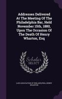 Addresses Delivered At The Meeting Of The Philadelphia Bar, Held November 15th, 1880, Upon The Occasion Of The Death Of Henry Wharton, Esq 1248889096 Book Cover