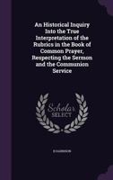 An Historical Inquiry Into the True Interpretation of the Rubrics in the Book of Common Prayer, Respecting the Sermon and the Communion Service 1356451810 Book Cover