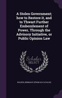 A Stolen Government; How to Restore It, and to Thwart Further Embezzlement of Power, Through the Advisory Initiative, or Public Opinion Law 1355492459 Book Cover