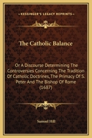 The Catholic Balance: Or, a Discourse Determining the Controversies Concerning 1165765624 Book Cover