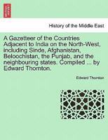 A Gazetteer of the Countries Adjacent to India on the North-West, including Sinde, Afghanistan, Beloochistan, the Punjab, and the neighbouring states. Compiled ... by Edward Thornton. 1240917988 Book Cover