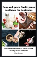 Easy and quick Garlic press cookbook for beginners: Discover the Wonders of Garlic to cook healthy dishes every day B0CV4GRB8B Book Cover