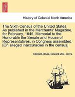 The Sixth Census of the United States. As published in the Merchants' Magazine, for February, 1845. Memorial to the Honorable the Senate and House of ... [On alleged inaccuracies in the census] 1241691398 Book Cover