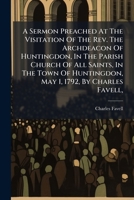 A Sermon Preached At The Visitation Of The Rev. The Archdeacon Of Huntingdon, In The Parish Church Of All Saints, In The Town Of Huntingdon, May 1, 1792, By Charles Favell, ... 1175124516 Book Cover