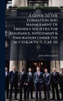 A Guide To The Formation And Management Of Friendly Societies For Assurance, Investment & Emigration Under The Act 13 & 14 Vict., Cap. 115 B0FKCCNG2Z Book Cover