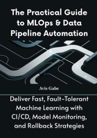 The Practical Guide to MLOps & Data Pipeline Automation: Deliver Fast, Fault-Tolerant Machine Learning with CI/CD, Model Monitoring, and Rollback Strategies B0FKZBJQWX Book Cover