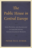 The Public House in Central Europe: Inns, Taverns, and Alehouses in Cracow During the Jagiellonian Dynasty 1666927384 Book Cover