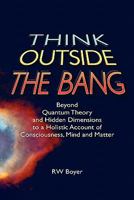 Think Outside the Bang: Beyond quantum theory and hidden dimensions to a holistic account of consciousness, mind and matter 1452886032 Book Cover