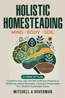 Holistic Homesteading Mind Body Soil: Transform Your Life with Self-Sufficient Practices in Gardening, Herbal Remedies, Canning & Preservation for a Modern Sustainable Home B0DVX5XLWB Book Cover