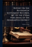 Report On the Revision of Settlement Records, &C. of the U'Nah Parganah, of the Hoshiarpur District 1141797038 Book Cover