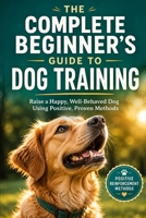 The Complete Beginner's Guide to Dog Training: Raise a Happy, Well-Behaved Dog Using Positive, Proven Methods B0H9JFPPKF Book Cover