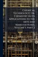 Chemical Technology; Or, Chemistry in Its Applications to the Arts and Manufactures, Volume 1, part 2 1142157261 Book Cover
