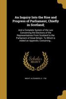 An Inquiry Into the Rise and Progress of Parliament, Chiefly in Scotland;: And a Complete System of the Law Concerning the Elections of the Representatives From Scotland to the Parliament of Great Bri 1363353039 Book Cover