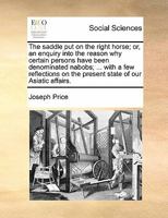 The Saddle Put On the Right Horse: Or, an Enquiry Into the Reason Why Certain Persons Have Been Denominated Nabobs ; ... with a Few Reflections On the Present State of Our Asiatic Affairs 1141215357 Book Cover