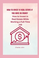 How To Invest In Real Estate If You have No Money: How to Invest in Real Estate While Working a Full-Time Job B0BSHZ6JJ6 Book Cover
