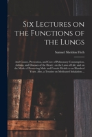 Six Lectures on the Uses of the Lungs ; and Causes, Prevention, and Cure of Pulmonary Consumption, Asthma, and Diseases of the Heart; on the Laws of ... Male and Female Health to an Hundred Years 101454405X Book Cover