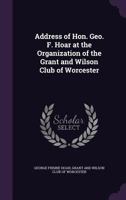 Address of Hon. Geo. F. Hoar at the Organization of the Grant and Wilson Club of Worcester 1359579117 Book Cover