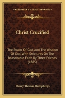 Christ Crucified: The Power Of God, And The Wisdom Of God, With Strictures On The Reasonable Faith By Three Friends 1436804930 Book Cover
