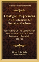 Catalogue Of Specimens In The Museum Of Practical Geology: Illustrative Of The Composition And Manufacture Of British Pottery And Porcelain 1164597973 Book Cover