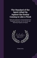 The standard of the spirit lifted up against the enemy coming in like a flood. Being the substance of several sermons, preached from Isa. lix.19. on ... popery. By the Reverend Mr. Thomas Bell, ... 1357243022 Book Cover