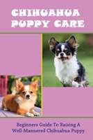 Chihuahua Puppy Care: Beginners Guide To Raising A Well-Mannered Chihuahua Puppy: Chihuahua Puppy Training Tips B09BYDGY9V Book Cover