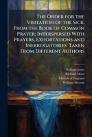 The Order for the Visitation of the Sick, From the Book of Common Prayer; Interspersed With Prayers, Exhortations and Inerrogatories, Taken From Different Authors 102381577X Book Cover