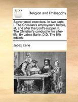 Sacramental exercises. In two parts. I. The Christian's employment before, at, and after the Lord's Supper. II. The Christian's conduct in his after life. By Jabez Earle, D.D. 1170932541 Book Cover