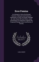 Ecce Femina: An Attempt to Solve the Woman Question. Being an Examination of Arguments in Favor of Female Suffrage by John Stuart Mill and Others, and a Presentation of Arguments Against the Proposed  1358043272 Book Cover