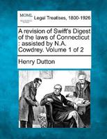 A revision of Swift's Digest of the laws of Connecticut: assisted by N.A. Cowdrey. Volume 1 of 2 1240042582 Book Cover