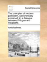 The principles of modern patriotism, catechetically explained: in a dialogue between Phlogos and Wagstaffe. 1140700448 Book Cover