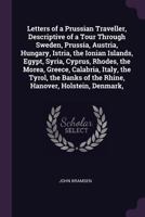 Letters of a Prussian Traveller, Descriptive of a Tour Through Sweden, Prussia, Austria, Hungary, Istria, the Ionian Islands, Egypt, Syria, Cyprus, ... of the Rhine, Hanover, Holstein, Denmark, 101903601X Book Cover