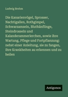 Die Kanarienvögel, Sprosser, Nachtigallen, Rothgimpel, Schwarzamseln, Bluthänflinge, Steindrosseln und Kalanderammerlerchen, sowie ihre Wartung, ... ihre Krankheiten au erkennen und zu heilen 3386170463 Book Cover