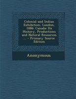 Colonial and Indian Exhibition, London, 1886: Canada: Its History, Productions and Natural Resources ... - Primary Source Edition 135458600X Book Cover