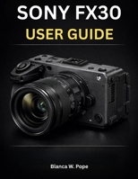 SONY FX30 USER GUIDE: Complete Step-by-Step Manual for 4K Video, Autofocus, S-Cinetone, S-Log3, Recording, Lenses, and Professional Filmmaking B0GHT285M2 Book Cover