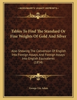 Tables To Find The Standard Or Fine Weights Of Gold And Silver: Also Showing The Conversion Of English Into Foreign Assays, And Foreign Assays Into English Equivalents (1854) 1104474441 Book Cover