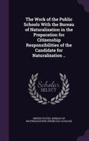 The Work of the Public Schools with the Bureau of Naturalization: In the Preparation for Citizenship Responsibilities of the Candidate for Naturalization (Classic Reprint) 1355561922 Book Cover