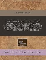 A discourse whether it may be lawful to take use for money written by Sir Robert Filmer; and published by Sir Roger Twisden, with his preface to it. 1240416695 Book Cover