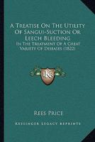 A Treatise On The Utility Of Sangui-Suction Or Leech Bleeding: In The Treatment Of A Great Variety Of Diseases 1120134056 Book Cover