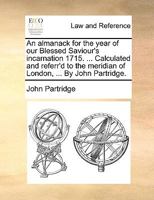 An almanack for the year of our Blessed Saviour's incarnation 1715. ... Calculated and referr'd to the meridian of London, ... By John Partridge. 1170091415 Book Cover