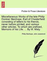 Miscellaneous Works of the late Philip Dormer Stanhope, Earl of Chesterfield: consisting of letters to his friends, never before printed, and various ... Memoirs of his Life. ... By M. Maty. Vol. I. 1241159890 Book Cover