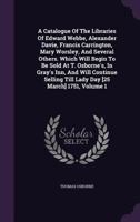 A Catalogue Of The Libraries Of Edward Webbe, Alexander Davie, Francis Carrington, Mary Worsley, And Several Others. Which Will Begin To Be Sold At T. ... Till Lady Day [25 March] 1751, Volume 1 1354698932 Book Cover