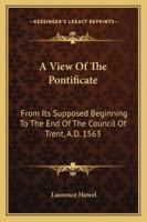 A View of the Pontificate: From Its Supposed Beginning, to the End of the Council of Trent, A.D. 1563. in Which the Corruptions of the Scriptures and ... of the Court of Rome On the Church and Sta 1174212713 Book Cover