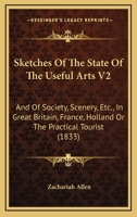 Sketches Of The State Of The Useful Arts V2: And Of Society, Scenery, Etc., In Great Britain, France, Holland Or The Practical Tourist 1165127148 Book Cover