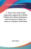 A Short View of the Chief Arguments Against the Catholic Petition Now Before Parliament, and of the Answers to Them: In a Letter to a Member of the House of Commons 0548607966 Book Cover