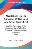 Meditations On The Sufferings Of Our Lord And Savior Jesus Christ: In Which The History Of The Passion, As Given By The Four Evangelists, Is Harmonized And Explained 0548872112 Book Cover