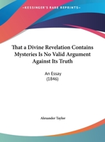 That A Divine Revelation Contains Mysteries Is No Valid Argument Against Its Truth: An Essay (1846) 1346520313 Book Cover