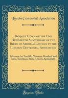 Banquet Given on the One Hundredth Anniversary of the Birth of Abraham Lincoln by the Lincoln Centennial Association: February the Twelfth Nineteen ... Nine, the Illinois State Armory, Springfield 1013820452 Book Cover