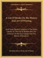 A List of Books on the History and Art of Printing and Some Related Subjects in the Public Library of the City of Boston and the Libraries of Harvard College and the Boston Athenaeum 1147024391 Book Cover