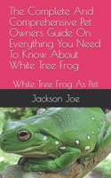 The Complete And Comprehensive Pet Owners Guide On Everything You Need To Know About White Tree Frog: White Tree Frog As Pet B08DSX764V Book Cover