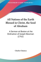 All Nations of the Earth Blessed in Christ, the Seed of Abraham. A Sermon Preached at Boston, at the Ordination of the Rev. Mr. Joseph Bowman, to the Work of the Gospel-ministry 1275636608 Book Cover